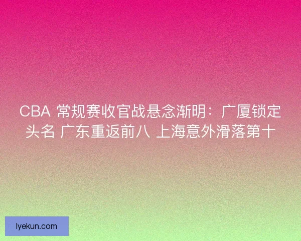 CBA 常规赛收官战悬念渐明：广厦锁定头名 广东重返前八 上海意外滑落第十