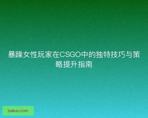 暴躁女性玩家在CSGO中的独特技巧与策略提升指南