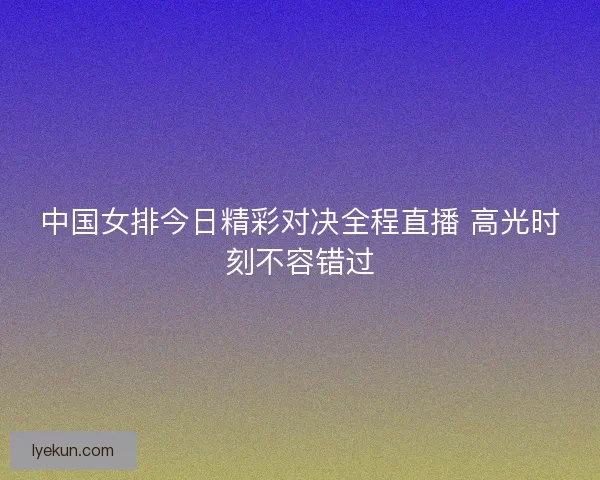 中国女排今日精彩对决全程直播 高光时刻不容错过