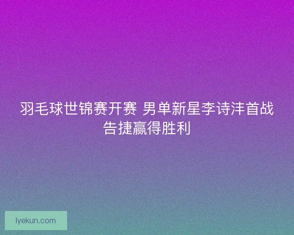 羽毛球世锦赛开赛 男单新星李诗沣首战告捷赢得胜利