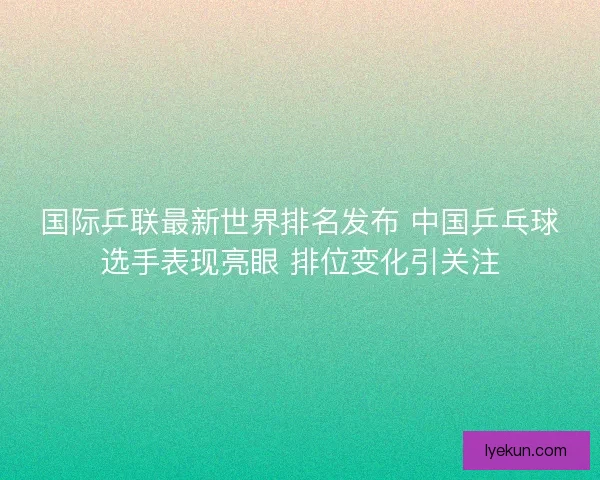 国际乒联最新世界排名发布 中国乒乓球选手表现亮眼 排位变化引关注