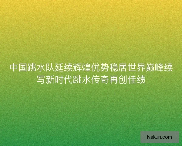 中国跳水队延续辉煌优势稳居世界巅峰续写新时代跳水传奇再创佳绩